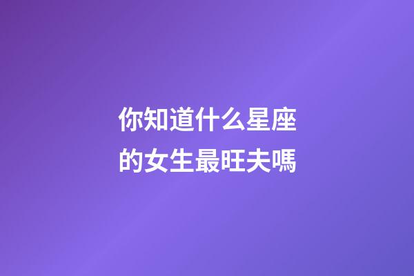 你知道什么星座的女生最旺夫嗎-第1張-星座運勢-玄機派