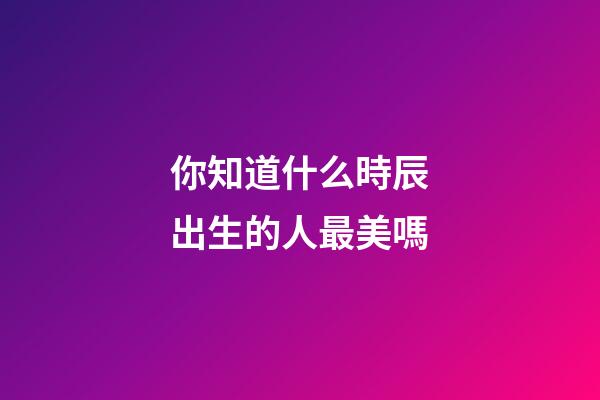 你知道什么時辰出生的人最美嗎