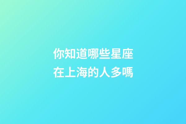 你知道哪些星座在上海的人多嗎-第1張-星座運(yùn)勢(shì)-玄機(jī)派