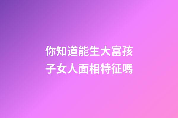 你知道能生大富孩子女人面相特征嗎