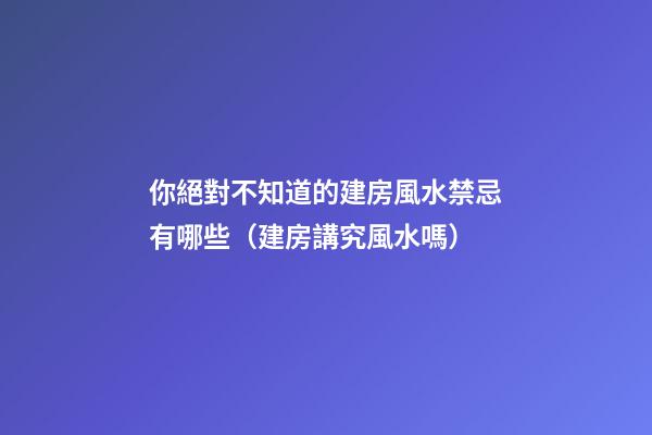 你絕對不知道的建房風水禁忌有哪些（建房講究風水嗎）