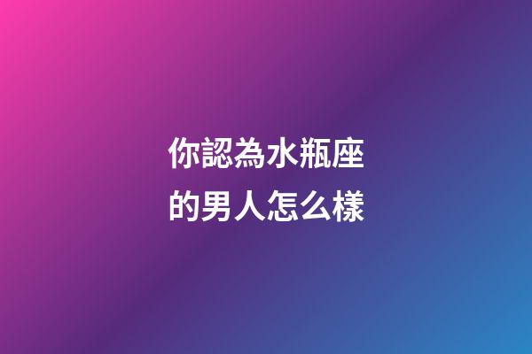你認為水瓶座的男人怎么樣-第1張-星座運勢-玄機派