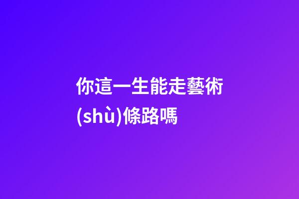 你這一生能走藝術(shù)條路嗎