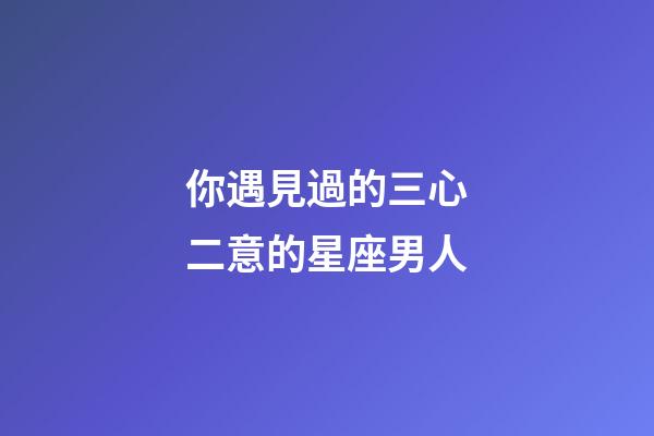 你遇見過的三心二意的星座男人