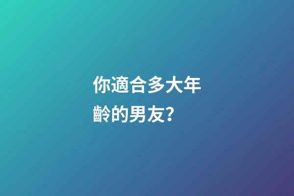 你適合多大年齡的男友？