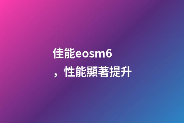 佳能eosm6，性能顯著提升-第1張-觀點-玄機派