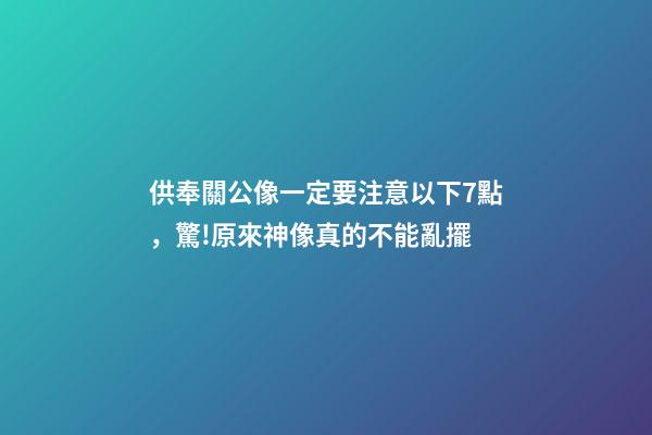 供奉關公像一定要注意以下7點，驚!原來神像真的不能亂擺-第1張-觀點-玄機派