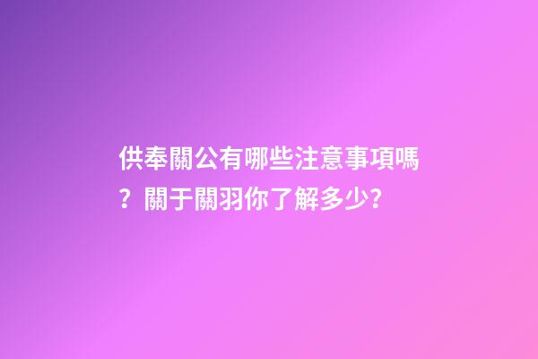 供奉關公有哪些注意事項嗎？關于關羽你了解多少？