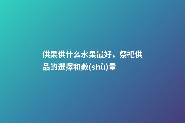 供果供什么水果最好，祭祀供品的選擇和數(shù)量-第1張-觀點-玄機派