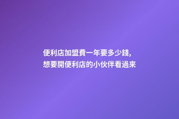 便利店加盟費一年要多少錢,想要開便利店的小伙伴看過來-第1張-觀點-玄機派
