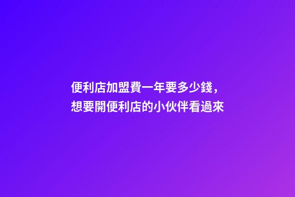 便利店加盟費一年要多少錢，想要開便利店的小伙伴看過來-第1張-觀點-玄機派