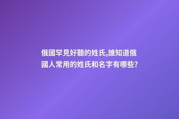 俄國罕見好聽的姓氏,誰知道俄國人常用的姓氏和名字有哪些？