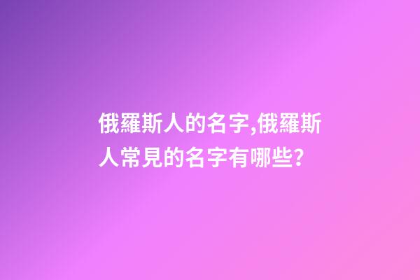 俄羅斯人的名字,俄羅斯人常見的名字有哪些？