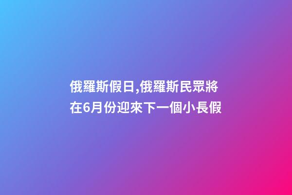 俄羅斯假日,俄羅斯民眾將在6月份迎來下一個小長假-第1張-觀點-玄機派