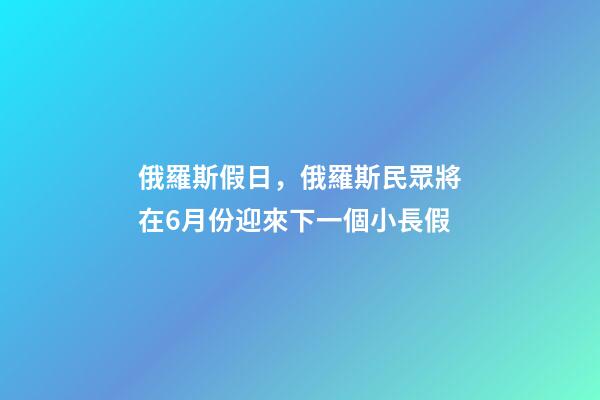 俄羅斯假日，俄羅斯民眾將在6月份迎來下一個小長假-第1張-觀點-玄機派