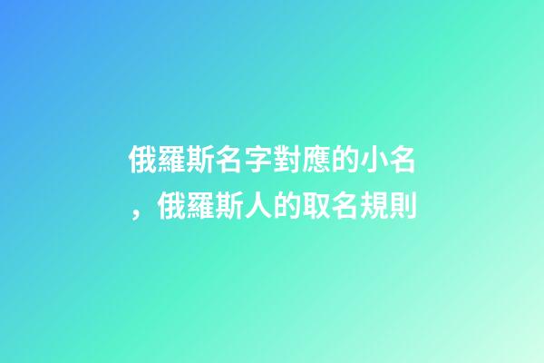 俄羅斯名字對應的小名，俄羅斯人的取名規則-第1張-觀點-玄機派