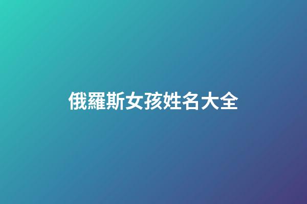 俄羅斯女孩姓名大全(俄羅斯女孩名字大全中文)-第1張-女孩起名-玄機派