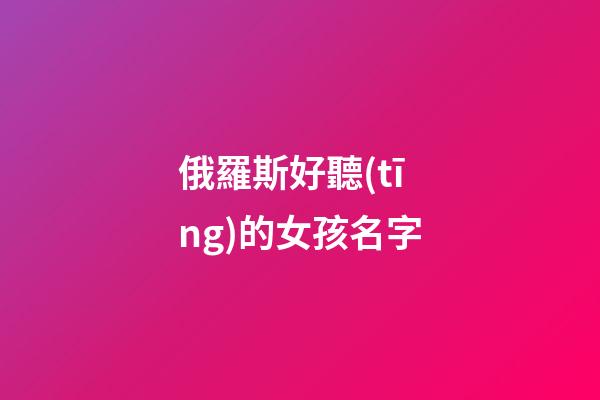 俄羅斯好聽(tīng)的女孩名字(俄羅斯女生好聽(tīng)的名字)-第1張-女孩起名-玄機(jī)派