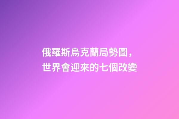 俄羅斯烏克蘭局勢圖，世界會迎來的七個改變-第1張-觀點-玄機派