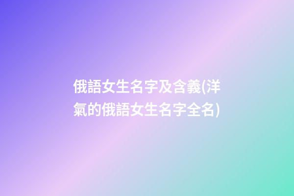 俄語女生名字及含義(洋氣的俄語女生名字全名)