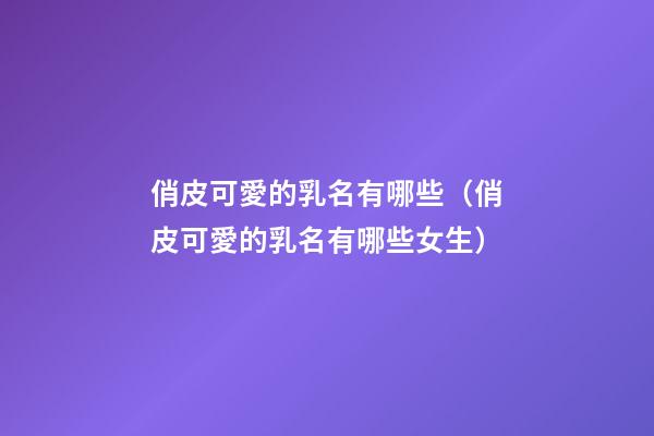 俏皮可愛的乳名有哪些（俏皮可愛的乳名有哪些女生）