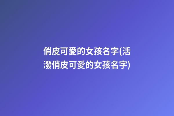 俏皮可愛的女孩名字(活潑俏皮可愛的女孩名字)