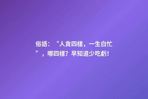 俗語：“人貪四樣，一生白忙”，哪四樣？早知道少吃虧！