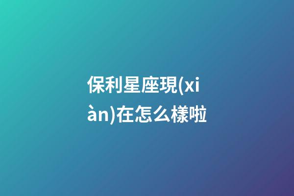 保利星座現(xiàn)在怎么樣啦-第1張-星座運勢-玄機派