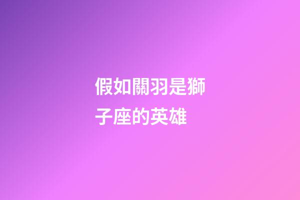 假如關羽是獅子座的英雄-第1張-星座運勢-玄機派
