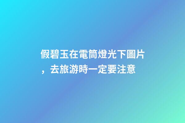 假碧玉在電筒燈光下圖片，去旅游時一定要注意-第1張-觀點(diǎn)-玄機(jī)派