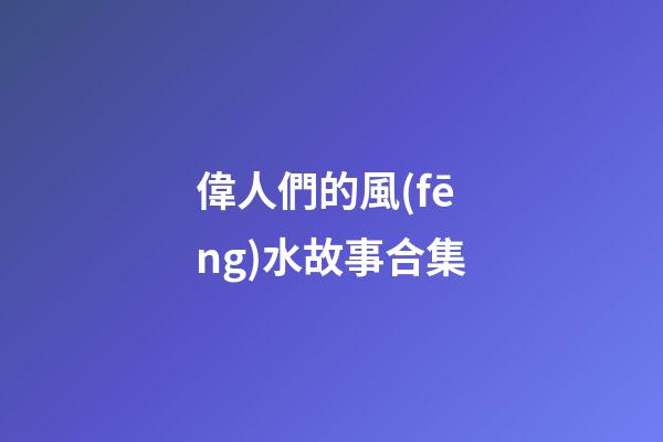 偉人們的風(fēng)水故事合集