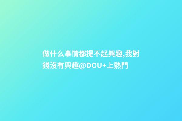 做什么事情都提不起興趣,我對錢沒有興趣@DOU+上熱門-第1張-觀點-玄機派