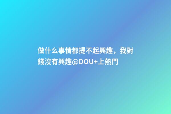 做什么事情都提不起興趣，我對錢沒有興趣@DOU+上熱門-第1張-觀點-玄機派