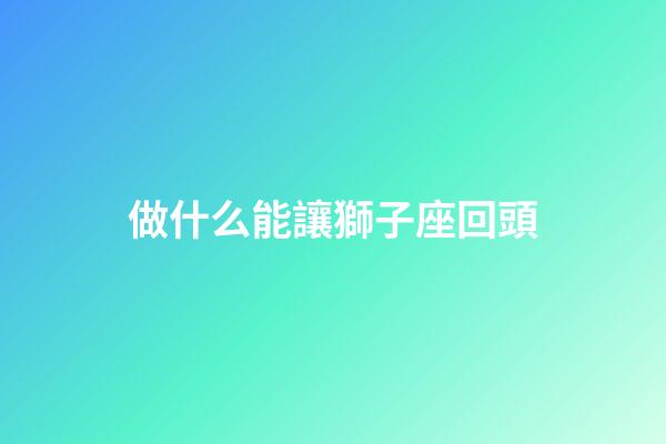 做什么能讓獅子座回頭-第1張-星座運勢-玄機派