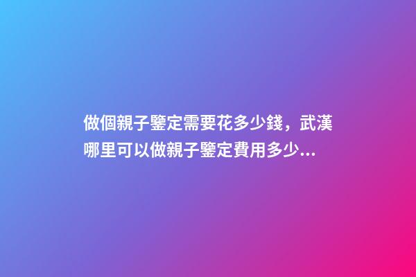 做個親子鑒定需要花多少錢，武漢哪里可以做親子鑒定費用多少錢-第1張-觀點-玄機派