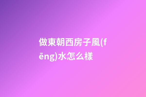 做東朝西房子風(fēng)水怎么樣