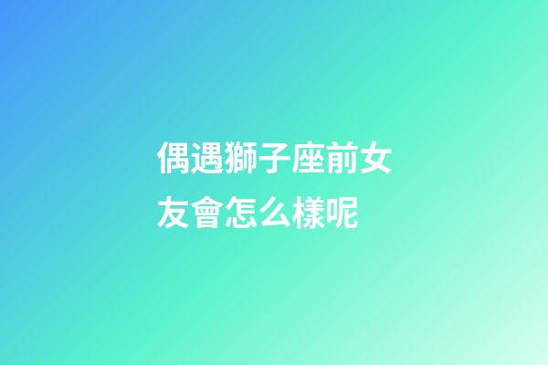 偶遇獅子座前女友會怎么樣呢-第1張-星座運勢-玄機派
