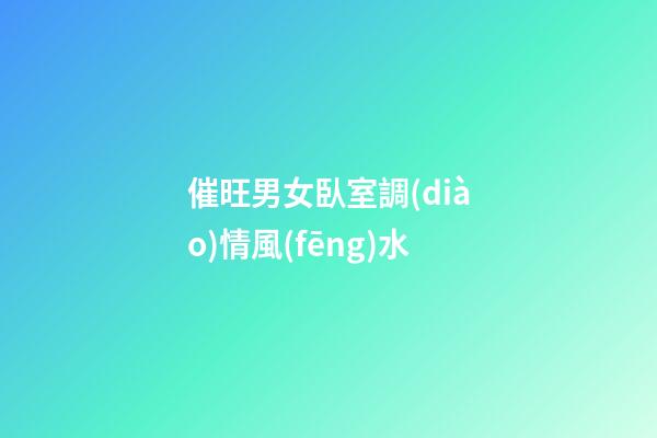 催旺男女臥室調(diào)情風(fēng)水