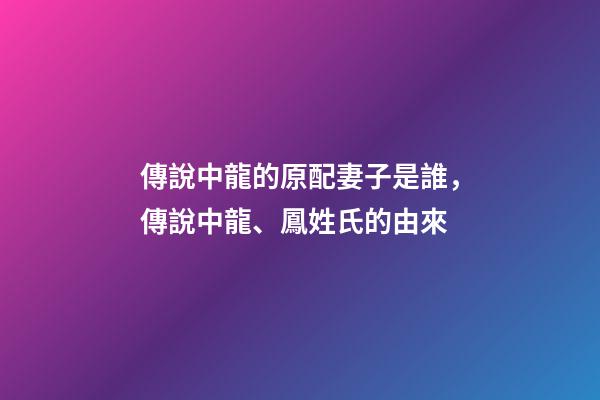 傳說中龍的原配妻子是誰，傳說中龍、鳳姓氏的由來-第1張-觀點-玄機派