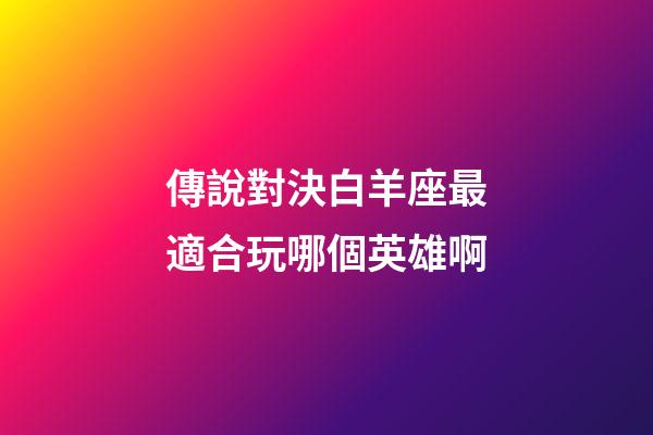 傳說對決白羊座最適合玩哪個英雄啊-第1張-星座運勢-玄機派