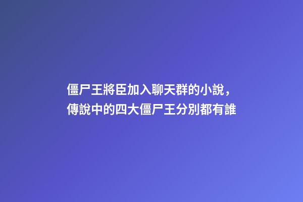 僵尸王將臣加入聊天群的小說，傳說中的四大僵尸王分別都有誰-第1張-觀點-玄機派
