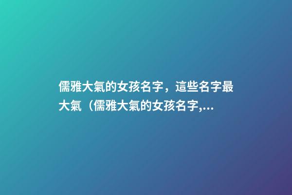 儒雅大氣的女孩名字，這些名字最大氣（儒雅大氣的女孩名字,這些名字最大氣的男孩）
