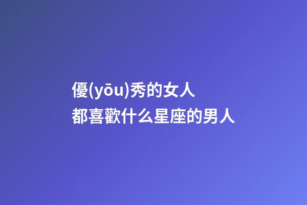 優(yōu)秀的女人都喜歡什么星座的男人-第1張-星座運(yùn)勢-玄機(jī)派