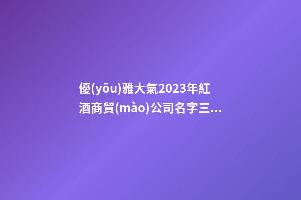 優(yōu)雅大氣2023年紅酒商貿(mào)公司名字三篇-第1張-公司起名-玄機派