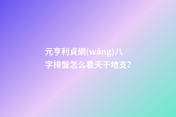 元亨利貞網(wǎng)八字排盤怎么看天干地支？