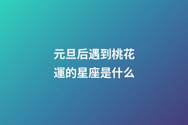 元旦后遇到桃花運的星座是什么-第1張-星座運勢-玄機派