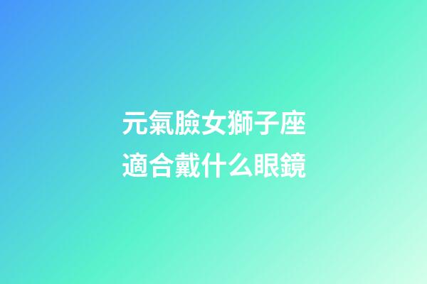元氣臉女獅子座適合戴什么眼鏡-第1張-星座運勢-玄機派