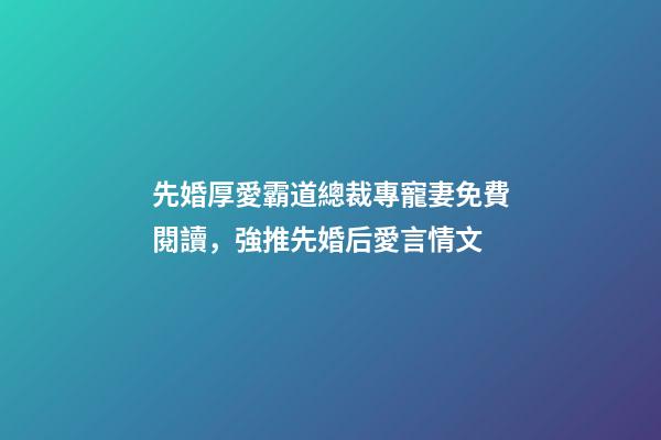 先婚厚愛霸道總裁專寵妻免費閱讀，強推先婚后愛言情文-第1張-觀點-玄機派