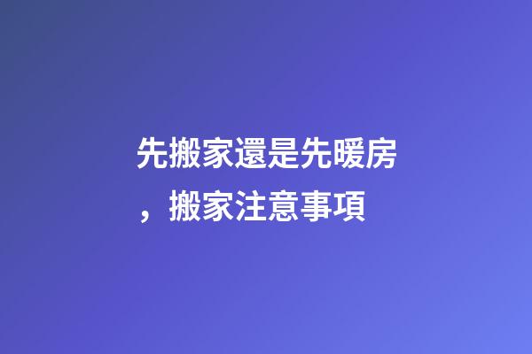先搬家還是先暖房，搬家注意事項