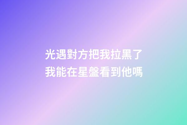 光遇對方把我拉黑了我能在星盤看到他嗎-第1張-星座運勢-玄機派